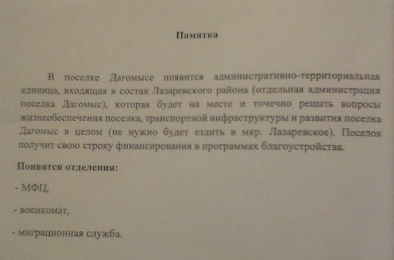Сейчас по Дагомысу распространяют анонимную листовку, в которой жителям обещают «райские» блага в случае создания «ПГТ» - отдельную строчку финансирования, создание МФЦ, военкомата и миграционной службы, решение вопросов на месте, без поездок в Лазаревское. Бумажка эта без подписи и опознавательных знаков, у кого потом требовать исполнения хотя бы этого мизерного минимума?

Очевидно, что если бы городская власть в лице главы города Копайгородского и председателя ГСС Филонова хотели взять на себя хоть какие-то обязательства перед жителями, они бы не боялись собрать сход и под протокол и видео их озвучить.
