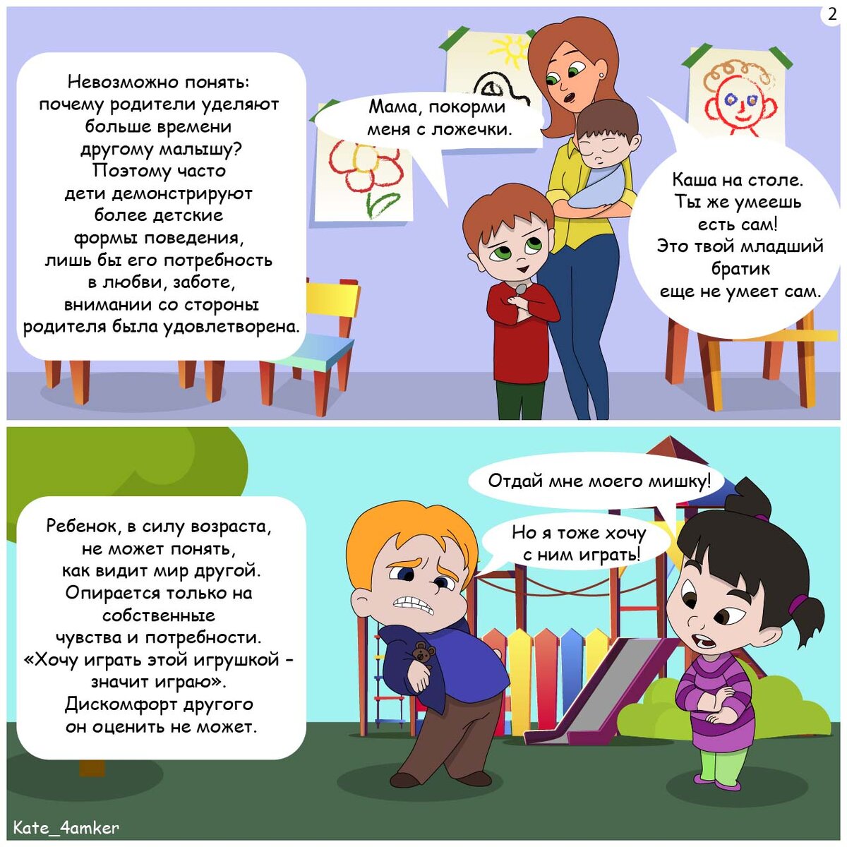 1) Старший ребенок: Мама, покорми меня с ложечки.
Мама: Каша на столе. Ты же умеешь есть сам! Это твой младший братик еще не умеет сам.

Невозможно понять: почему другой малыш, отнимает у него время с любимыми взрослыми. 
Поэтому часто дети демонстрируют более детские формы поведения, лишь бы его потребность в любви, заботе, внимании со стороны родителя была удовлетворена. 

Невозможно понять: почему родители уделяют больше времени другому малышу?
2)
Девочка: Отдай мне моего мишку!
Мальчик: Но я тоже хочу с ним играть!

Ребенок в силу возраста не может понять, как видит мир другой.
Опирается только на собственные чувства и потребности. «Хочу играть этой игрушкой – значит играю». Дискомфорт другого он оценить не может.
