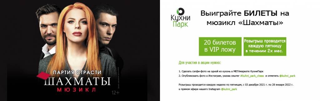 Розыгрыш проводится каждую неделю по пятницам начиная: с «03» декабря 2021 года по «28» января 2022 года в прямом эфире нашего Instagram @kuhni_park
Каждую пятницу будет разыгрываться по 2 билета на мюзикл «Шахматы» на следующую неделю. Билеты на конкретные даты!
В случае выигрыша наши менеджеры напишут вам в Директ о вашем выигрыше, а также где и когда можно забрать билеты.
 

«ШАХМАТЫ» в КухниПрак!
Приходите в самый большой магазин кухонь КухниПарк и выиграйте билеты на мюзикл "Шахматы".

Сделать селфи-фото на фоне понравившейся кухни, выложите фото в инстаграм с хештегом kuhni_park_chess с упоминанием kuhni_park и забирайте VIP билеты на мюзикл Шахматы с захватывающим сюжетом на сцене Московского дворца молодежи.

Дополнительная информация у дизайнеров-консультантов МЕГАмаркета КухниПарк.
Внимание: билеты имеют конкретную дату.Правила акции «Шахматы в КухниПарк».

  Для участия в акции нужно:
- сделать селфи-фото на одной из кухонь в МЕГАмаркете КухниПарк
- опубликовать фото в Инстаграм
- указать хэштег #kuhni_park_chess и отметить @kuhni_park
