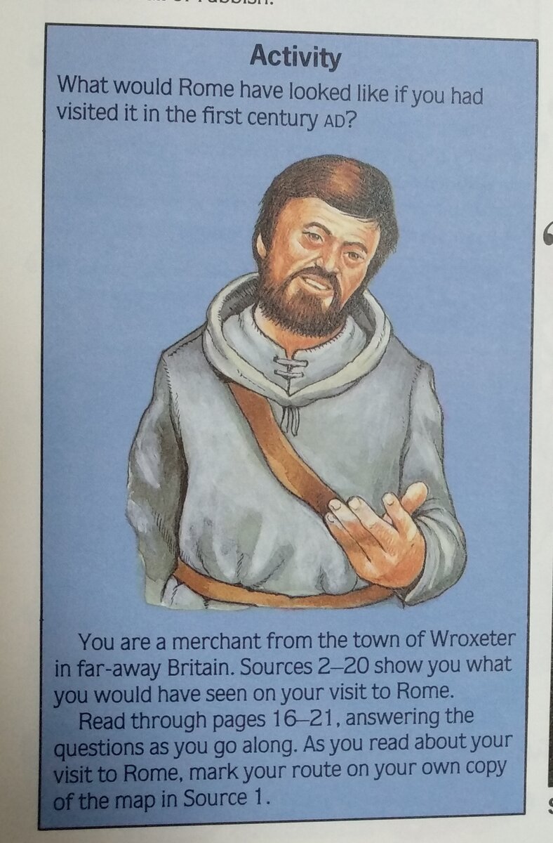 "Как выглядел Рим, если бы вы посетили его в первом веке нашей эры?  Вы - торговец из города Рокстер в далекой Великобритании.  Источники 2-20 показывают, что вы могли бы увидеть во время своего визита в Рим.  Прочитайте страницы 16-21, отвечая на вопросы.  Читая о своем посещении Рима, отметьте свой маршрут на вашей копии карты в источнике 1."