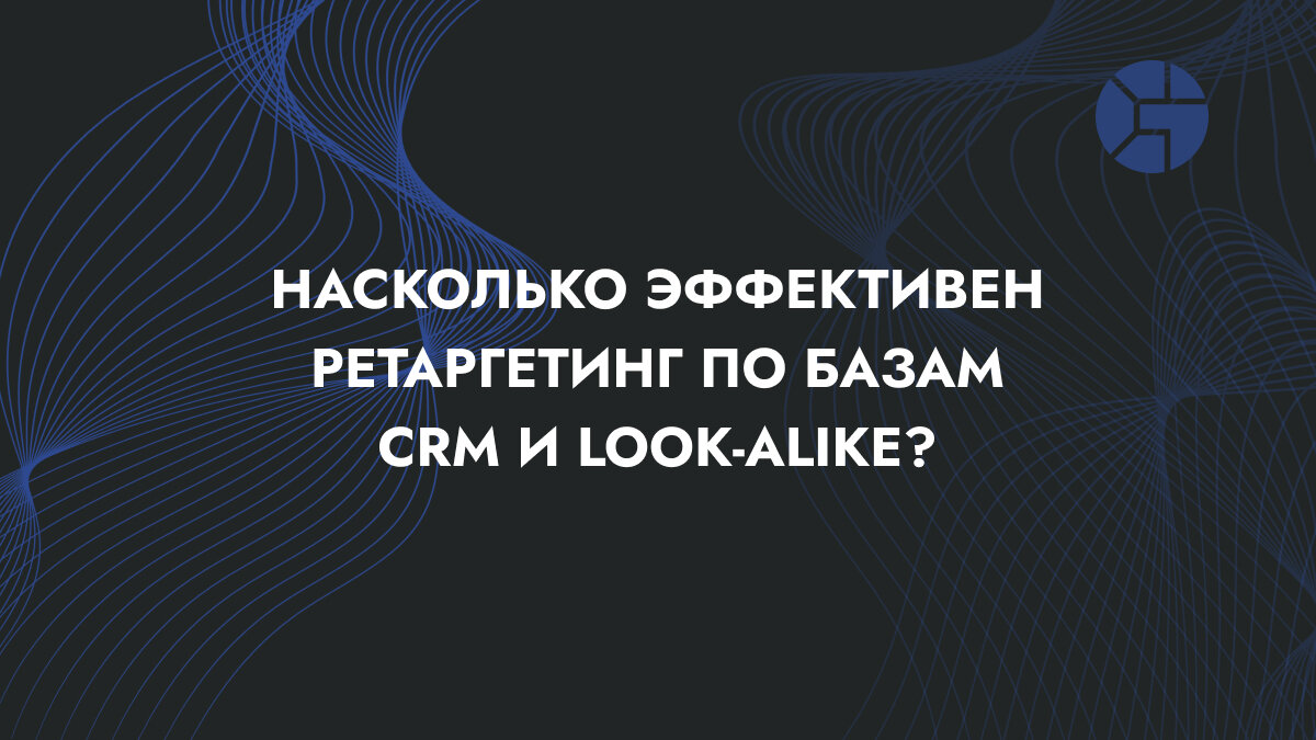 Кейс – Насколько эффективен ретаргетинг по базам CRM и look-alike?