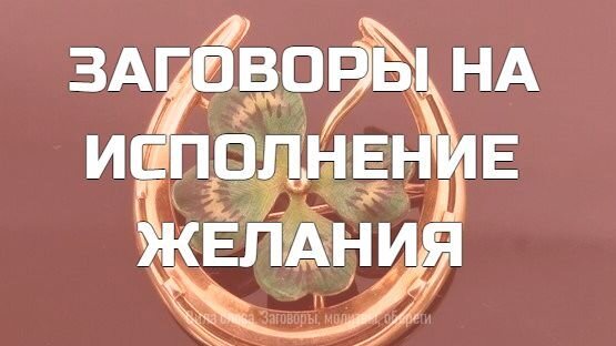 ЗАГОВОРЫ НА ИСПОЛНЕНИЕ ЖЕЛАНИЯ 

Заветные желания есть у каждого человека, и для того, чтобы приблизиться к их исполнению, порой не хватает одного шага и толики везения. Благодаря сильным заговорам шансы воплотить мечту в реальность возрастут во много раз.

Несколько заговоров, произнесенных с чистыми помыслами, помогут привлечь в жизнь то, чем заняты мысли. Каждый заговор читается в одиночестве, чтобы никто не смог помешать исполнению мечты.

Заговор на желание в день рождения

Известно, что заговоры действуют лучше, если произносить их в особые дни. В день рождения энергетика человека изменяется, и Вселенная внимает просьбам, поэтому исполнить заветное желание становится в разы проще. Перед тем, как произнести заговор, важно сосредоточиться и представить желаемое во всех подробностях. После того, как картинка прочно «засела» в подсознании, произносят:

«В день рождения Вселенная на подарки богата. Я у нее (ваше желание) попрошу, мечту свою осуществлю. Чем сильнее желание, тем быстрее исполнится, моя жизнь счастьем наполнится».

Свою мечту лучше визуализировать: взять изображение желания и положить в укромное место. Ежедневный просмотр картинки поможет мысленно настроиться на достижение того, что изображено, и желание исполнится в ближайшее время.

Заговор, чтобы желание сбылось

Заговор читают во время приготовления сдобы:

«Своими руками счастье готовлю, любовью приправляю, желанием искренним усиливаю. Как сдоба моя приготовится, так и желание будет готово исполниться. Как птицы лакомства отведают, так забуду о бедах я. Как последняя крошка исчезнет, в жизнь желаемое ворвется, навсегда в ней останется».

Угощение скармливают птицам без остатка, не забыв отщипнуть себе несколько крошек.
Заговор на исполнение заветной мечты

В полночь зажигают три свечи, повязывают каждую нитями — белой, красной и зеленой, — приговаривая:

«Белым свечу завяжу, от неприятностей избавлюсь. Красным обвяжу, чтобы удачу привлекать, зеленый цвет жизнью наполнит, счастьем одарит. Как свечи прогорят, так и жизнь к лучшему изменится, как ниточки переплету, узлами завяжу, так и желание исполнится».

Повязанные ниточки переплетают между собой и дают свечам прогореть.

Исполнение желаний можно ускорить, если верить в чудеса и не допускать мыслей о невезении. Притянуть в жизнь все необходимое поможет и сила слова, если твердо знать: все, что нужно, придет и обязательно исполнится.