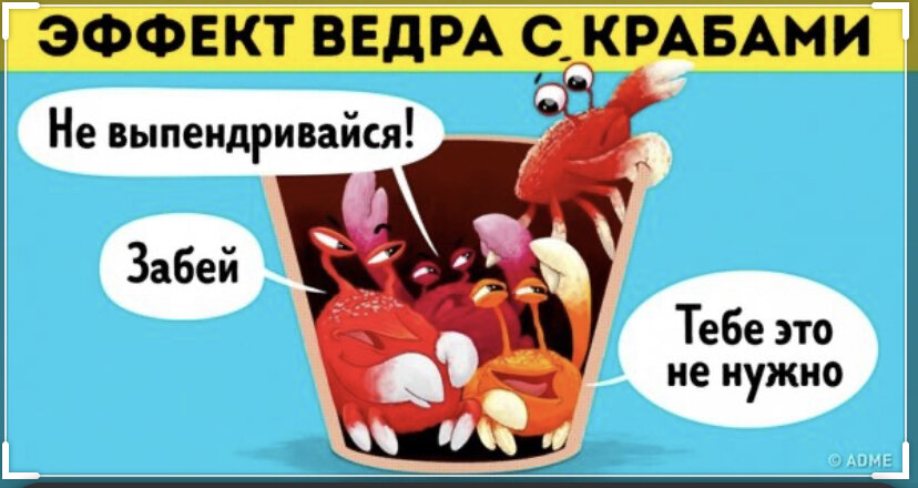 Существует очень интересная теория- «Теория ведра с крабами». Если вкратце, она заключается в том, что крабы пытаясь выбраться из ведра, не могут этого сделать, когда один пытается освободиться, его сородичи начинают цепляться за него и тянуть обратно на дно! Но это крабы, они глупы, и кажется, что люди бы так не поступили! Но... Я часто слышу , когда человек говорит: « Я и так, все знаю, мне не надо учиться», и чем я чаще слышу такое, тем сильнее хочу сказать: « иди-ка, ты, пиздюк, жизнь посмотри, да книжки умные  почитай! А, то вдруг завтра конец света, а ты так и умрешь дураком!» Но такое людское виденье мира, это ничего, это не страшно, если бы ни их «крабовое» поведение. Как только , кто то рядом, хочет поднять свою жопу, начать творить, учиться, получать новые знания, выбраться из «ведра» невежества, тут сразу  эти люди , начинают хватать тебя своими клешнями и тянут на дно! Сиди-ка ты щенок  тихо и не тявкай! Будь с нами на дне( в зоне комфорта),не шуми и не мешай!
Я уверен, не все поймут меня и мои стремления развиваться!!! И даже, начнётся поток сарказма в мою сторону, но я готов👊учиться и не вы*бываться, узнавать новое и выбраться из «ведра»! В конце концов быть человеком , а  не  крабом🙈 Желание отбить дупля  и нежелание ходить как потрепанный жизнью каждый день  от своей лени, должны пробудить в нас огонь и отбелить наши души, как анусы порно-моделей! 🙈😂
Потому, что долбоебизм вкупе с ленью и ограниченностью это всегда  печалька!!!
Так что , учитесь и развивайтесь , а если не кайф, то не трогай ближнего своего! Будьте людьми, а не крабами!
Всем мир!!!