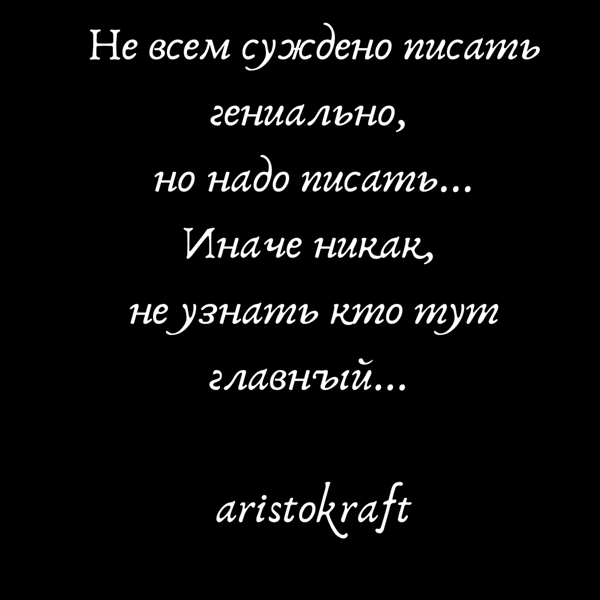 Не всем суждено писать гениально, 
но надо писать...
Иначе никак, 
не узнать кто тут главный... 
                                                   aristokraft