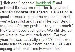 [Ник и я] стали парочкой в тот же день, как познакомились", - поделилась 15-летняя звезда "Ханны Монтаны". "Он искал встречи со мной, и он такой заявил: "Я считаю тебя красивой, и ты мне нравишься". А я такая: "О боже, ты мне тоже нравишься". Мы с Ником любили друг друга. Да, мы все еще любим друг друга, но тогда мы были влюблены по уши. В течение двух лет он был практически со мной 24/7. Но было трудно скрывать это от людей. Мы постоянно ругались, и это перестало приносить радость".