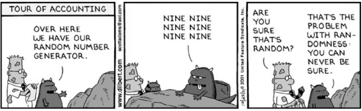     Экскурсия в бухгалтерию.   
А вот здесь у нас — генератор случайных чисел.   
 
— Девять, девять, девять, девять, девять, девять.   
 
 — Вы уверены, что они случайные?   
 — Случайность — такое дело… Никогда не знаешь наверняка.