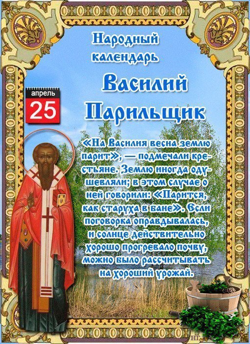 Василий Парильщик 

Дата в 2020 году:25 апреля

Другие названия: Василий Парийский; Василий; День Василия Парильщика
Церковное название: Преподобного Василия исповедника, епископа Парийского
Значение: Почтение памяти святого Василия Парийского
Традиции: Охота на зайцев; заговор от избавления тоски по человеку; заговор на воду на здоровье

Народный праздник Василий Парильщик отмечается 25 апреля 2020 года (по старому стилю – 12 апреля). В православном календаре это дата почтения памяти святого Василия, епископа Парийского, исповедника.

Название «Парильщик» праздник получил в честь паркой погоды. В этот период снег, как правило, уже окончательно тает, вода уходит в землю и солнце, которое подогревает почву, выпаривает жидкость.

История

Василий жил в VIII столетии в городе Парии (современная Турция). С приходом христианской веры в городе основали епископию. Одним из ее служителей горожане выбрали именно его. Люди уважали Василия за добродетельность и благочестие, считали истинным пастырем, который достоин возложенного на него сана.

В период Реформации иконоборческая ересь коснулась и тех земель, где жил епископ Василий. Он решительно встал на защиту святых икон, открыто исповедал веру во Христа и охранял свою епархию от еретиков. Несколько раз его заставляли подписать постановление об уничтожении образов, но епископ не согласился.

За свои действия Василий перенес гонения, грубые оскорбления и унижения со стороны последователей ереси. До конца жизни ему пришлось скитаться. Он проводил дни в скорби. Но перед Господом его душа предстала незапятнанной. Ни на мгновение он не допустил мысли о неверности своего жизненного пути.

Традиции и обряды

На Василия Парильщика охотятся на зайцев. По лесу нужно ходить очень осторожно. Ведь в этот день может выходить с берлоги после зимней спячки медведь и прятаться под кустом.

В этот праздник молятся святому Василию о придании силы и храбрости, а также об избавлении от болезней.

Вдовы и брошенные девушки, женщины, которые желают избавиться от тоски по человеку, на заре должны пойти к воде и прочесть специальный заговор, а затем обрызгать лицо левой рукой.

Вода, которая заговорена особым способом на Василия Парильщика, укрепляет здоровье. Ее пьют и умываются по средам.