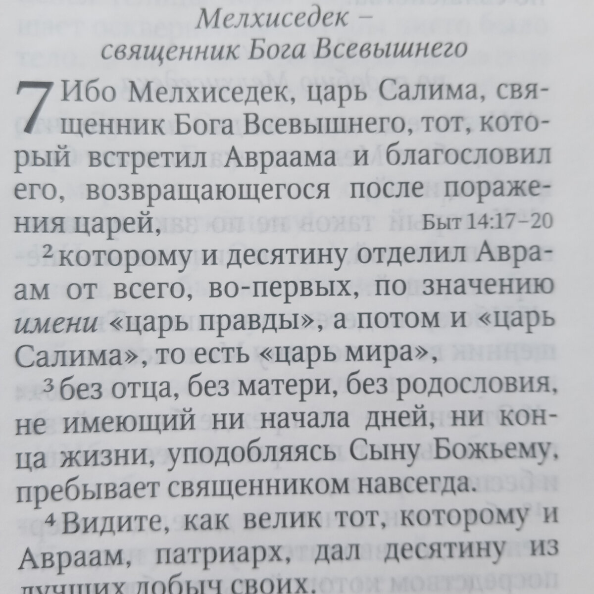 1 Ибо Мелхиседек, царь Салима, священник Бога Всевышнего, тот, который встретил Авраама и благословил его, возвращающегося после поражения царей,
2 которому и десятину отделил Авраам от всего, — во-первых, по знаменованию имени царь правды, а потом и царь Салима, то есть царь мира,
3 без отца, без матери, без родословия, не имеющий ни начала дней, ни конца жизни, уподобляясь Сыну Божию, пребывает священником навсегда.

