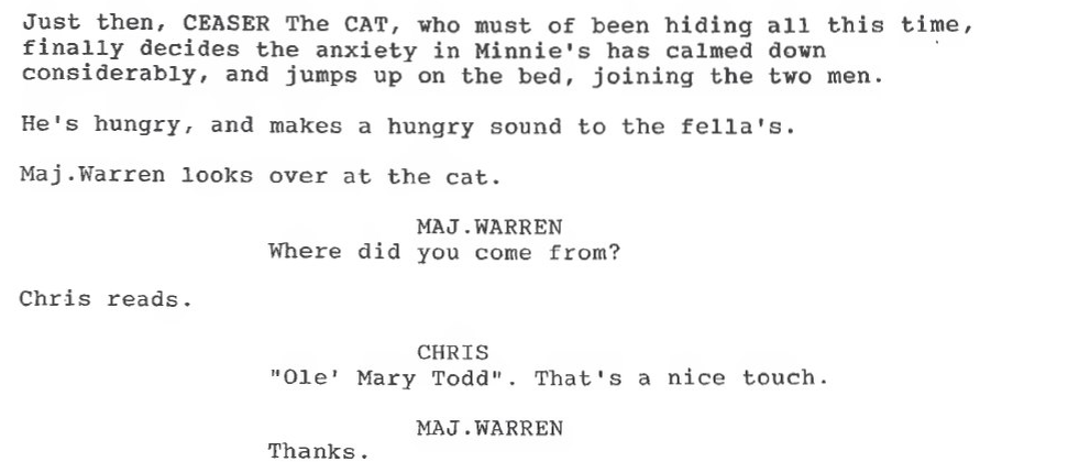 Перевод: Именно тогда Кот по имени Цезарь, который, должно быть, прятался все это время, в конце концов решает, что в лавке Минни стало спокойно, и вскакивает на кровать, присоединяясь к двум мужчинам. Он голоден и издает голодное мяуканье.
Майор Уоррен смотрит на кота.
Майор Уоррен: Откуда ты взялся?
Крис читает.
Крис: Старушка Мэри Тодд. Хорошо сказано!
Майор Уоррен: Спасибо.