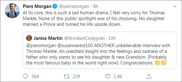 Из твиттера Пирса Моргана (https://twitter.com/piersmorgan). Короткий «говорящий» диалог с одной из подписчиц — Дженис Мартин:
— Пирс Морган и Сюзанна Рид: ЕЩЕ ОДНО невероятное интервью с Томасом Марклом. Неотредактированное представление о чувствах и печали отца, который просто хочет видеть свою дочь и нового внука (который, возможно, сейчас является самым известным ребенком в мире). Поздравляю.
— По сути, это такая печальная человеческая драма. Мне очень жаль Томаса Маркла. Ничто из этого общественного внимания не было его выбором. Его дочь вышла замуж за принца и перевернула его жизнь с ног на голову.
