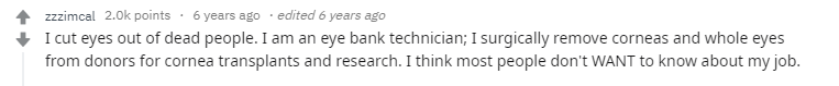 Я вырезаю глаза мертвых людей. Я техник в банке донорских глаз. Я хирургически удаляю роговицу или глаза целиков для пересадки или научных исследований. Мне кажется, большинство людей не хотели бы знать чем я занимаюсь.