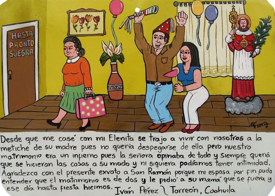 С тех пор как мы с моей Эленитой поженились, к нам приперлась жить ее пронырливая мама, которая не хотела расставаться с моей женой. Но наш брак стал настоящим адом, потому что эта дамочка везде лезла со своими идеями и хотела, чтобы все делалось, как она хочет. Мы совершенно не могли уединиться. Благодарю Святого Рамона этим ретабло за то, что моя жена наконец поняла, что замужество только для двух человек, и попросила маму уехать. В день, когда она съехала, мы устроили праздник. 
Иван Перес \ Торреон, Коауила