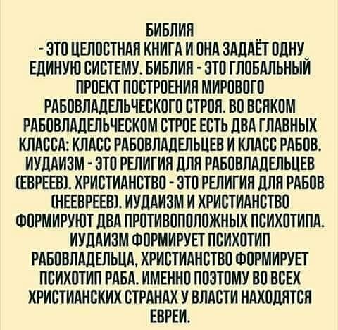 Библия - это целостная книга и она задаёт одну единую систему… Библия - это глобальный проект построения мирового рабовладельческого строя.
Во всяком рабовладельческом строе есть два главных класса:
Класс рабовладельцев и класс рабов.
Иудаизм - это религия для рабовладельцев (евреев).
Христианство - это религия для рабов (неевреев).
Иудаизм и христианство формируют два противоположных психотипа.
Иудаизм формирует психотип рабовладельца,
Христианство формирует психотип раба.
Именно поэтому во всех христианских странах у власти находятся евреи