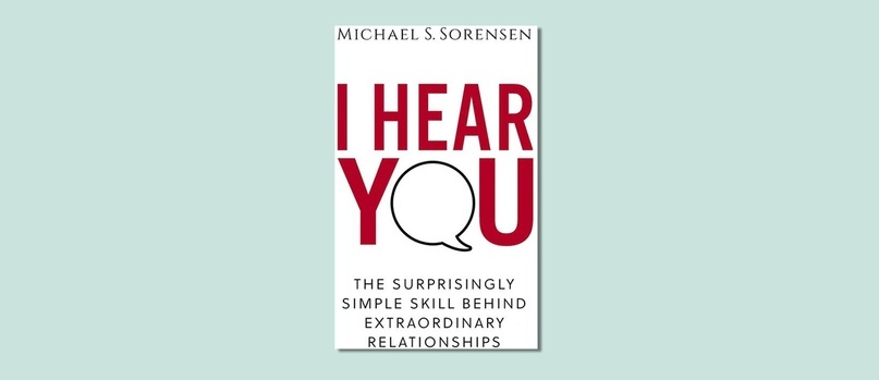 I HEAR YOU. THE SURPRISINGLY SIMPLE SKILL BEHIND EXTRAORDINARY RELATIONSHIPS (MICHAEL S. SORENSEN) 