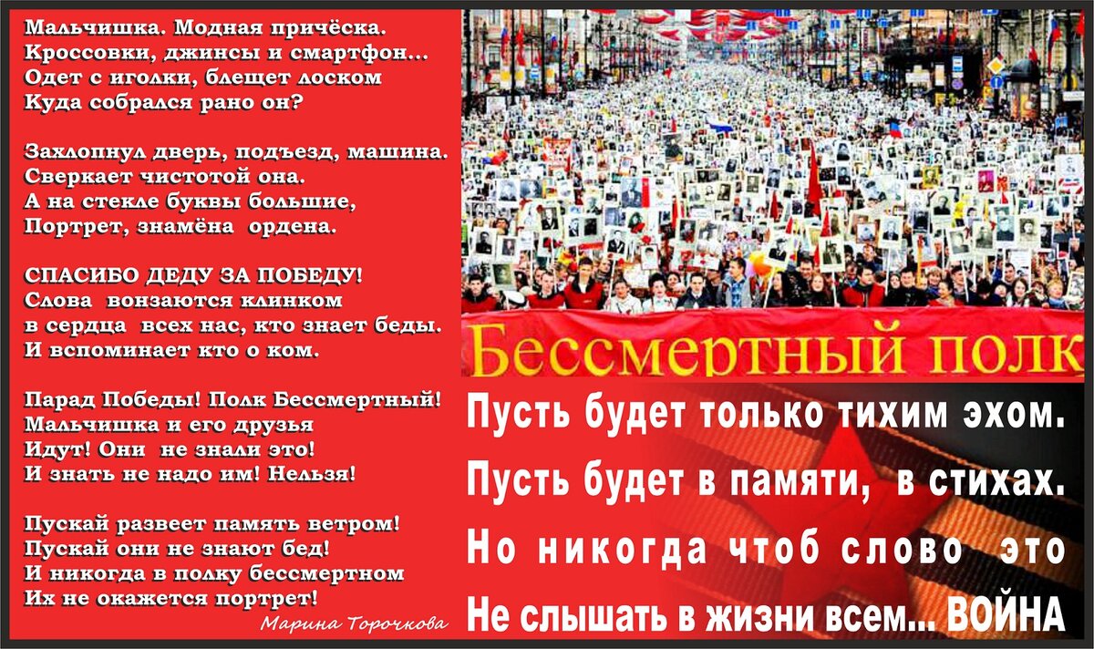 Мальчишка. Модная причёска.  Кроссовки, джинсы и смартфон... 
Одет с иголки, блещет лоском 
Куда собрался рано он? 

Захлопнул дверь, подъезд, машина. 
Сверкает чистотой она. 
А на стекле буквы большие, 
Портрет, знамёна ордена. 

"СПАСИБО ДЕДУ ЗА ПОБЕДУ!" 
Слова вонзаются клинком 
в сердца всех нас, кто знает беды. 
И вспоминает кто о ком. 

Парад Победы! Полк Бессмертный! 
Мальчишка и его друзья 
Идут! Они не знали это! 
И знать не надо им! Нельзя! 

Пускай развеет память ветром! 
Пускай они не знают бед! 
И никогда в полку бессмертном 
Их не окажется портрет! 


Пусть будет только тихим эхом. 
Пусть будет в памяти, в стихах. 
Но никогда чтоб слово это 
Не слышать в жизни всем... ВОЙНА 
