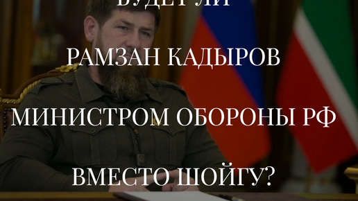 БУДЕТ ЛИ РАМЗАН КАДЫРОВ МИНИСТРОМ ОБОРОНЫ РФ ВМЕСТО ШОЙГУ?