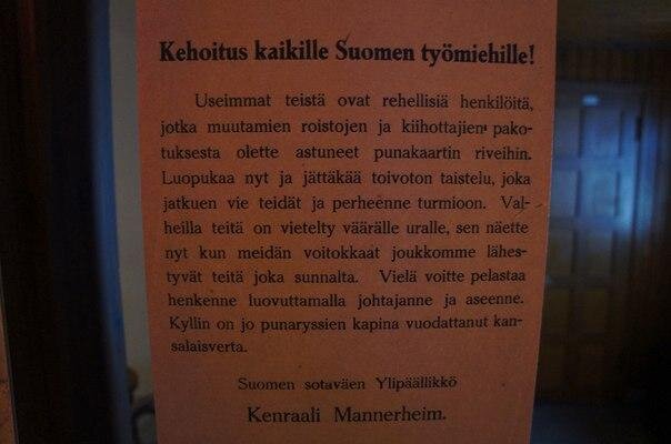 "Воззвание ко всем рабочим Финляндии! 
Большинство из вас - честные люди, которых принуждением заманили в ряды красной гвардии бандиты и смутьяны. Заканчивайте это, выйдите из безнадежного сражения, которое приведет к гибели вас и ваши семьи. Ложью завели вас на неверную дорогу, и вы это видите теперь, когда наши победоносные войска приближаются к вам по всех сторон. Вы еще можете спасти свою жизнь, если сдадите ваших руководителей и оружие. Достаточно пролито крови граждан из-за бунта красных русских свиней"..
Верховный главнокомандующий войсками Финляндии

Генерал Маннергейм.