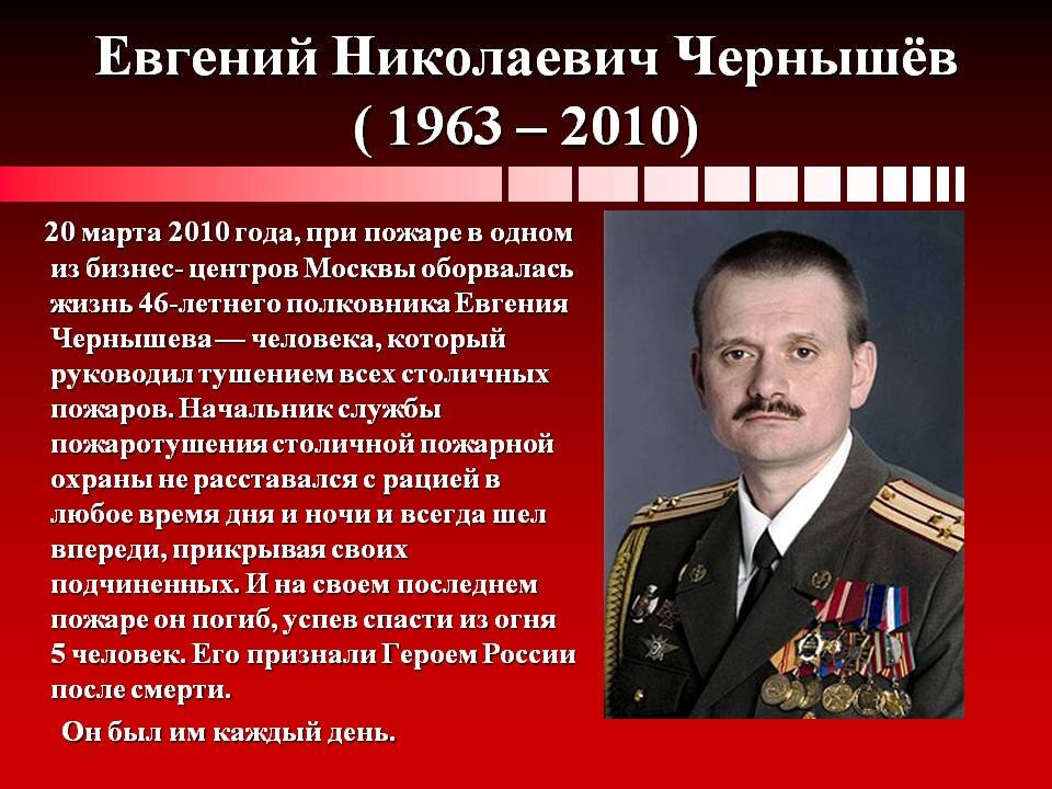 Герою России 2010 г., пожарному, полковнику Евгению Никола́евичу Чернышёву (31 августа 1963, Москва, СССР — 20 марта 2010, Москва, Россия).