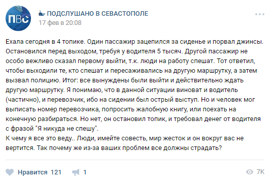 ВСевастополе 17 февраля произошел курьезный случай: мужчина порвал джинсы в салоне маршрутки №4 и требовал у водителя деньги. Очевидцы сказали, что из-за этого скандала пострадали все пассажиры, которые вынуждены были пересесть на другой транспорт."Один пассажир зацепился за сиденье и порвал джинсы. Остановился перед выходом, требуя у водителя 5 тысяч. Другой пассажир не особо вежливо сказал первому выйти, т.к. люди на работу спешат. Тот ответил, чтобы выходили те, кто спешат и пересаживались на другую маршрутку, а затем вызвал полицию. Итог: все вынуждены были выйти и действительно ждать другую маршрутку. Я понимаю, что в данной ситуации виноват и водитель (частично), и перевозчик, ибо на сидении был острый выступ. Но и человек мог выписать номер перевозчика, попросить жалобную книгу, или поехать на конечную разбираться. Но нет, он остановил топик, и требовал денег от водителя с фразой "Я никуда не спешу". К чему я все это веду... Люди, имейте совесть, мир жесток и он вокруг вас не вертится. Так почему же из-за ваших проблем все должны страдать?(пунктуация и орфография автора сохранены, - прим.редакции)" - такая публикация появилась в группе ВКонтакте "Подслушано в Севастополе".