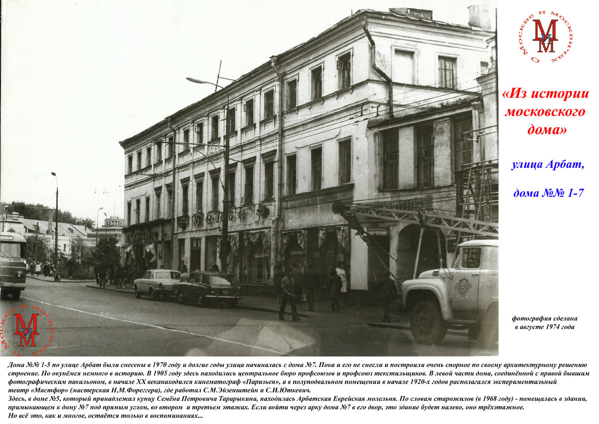 Дома №№ 1-5 по улице Арбат были снесены в 1970 году и долгие годы улица начиналась с дома №7. Пока и его не снесли и построили очень спорное по своему архитектурному решению строение. Но окунёмся немного в историю. В 1905 году здесь находились центральное бюро профсоюзов и профсоюз текстильщиков. В левой части дома, соединённой с правой бывшим фотографическим павильоном, в начале XX веканаходился кинематограф «Паризьен», а в полуподвальном помещении в начале 1920-х годов располагался экспериментальный театр «Мастфор» (мастерская Н,М.Фореггера), где работал С.М.Эйзенштейн и С.И.Юткевич. Здесь, в доме №5, который принадлежал купцу Семёна Петровича Тарарыкина, находилась Арбатская Еврейская молельня. По словам старожилов (в 1968 году) - помещалась в здании, примыкающем к дому №7 под прямым углом, во втором  и третьем этажах. Если войти через арку дома №7 в его двор, это здание будет налево, оно трёхэтажное.Но всё это, как и многое, остаётся только в воспоминаниях...