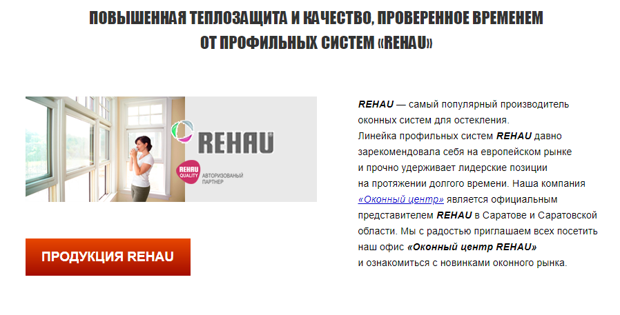 САМЫЕ ПОПУЛЯРНЫЕ СИСТЕМЫ REHAU ОТ ОФИЦИАЛЬНОГО ПАРТНЕРА БЕЗ ПОСРЕДНИКОВ И БЕЗ ПЕРЕПЛАТ Постоянно, начиная с 1958 года (начало выпуска профильных систем REHAU), компания совершенствует состав, характеристики и технологию изготовления.
Даже недорогие продукты от компании REHAU обязательно проходят не только российскую, но и европейскую сертификацию.

Используемые нами профильные системы подходят для эксплуатации во всех климатических поясах нашей огромной страны. Окна и двери из профиля REHAU надежно защищают квартиры и дома от низких температур, надежны в эксплуатации и доступны по цене.
Окна REHAU — сами себя продают!