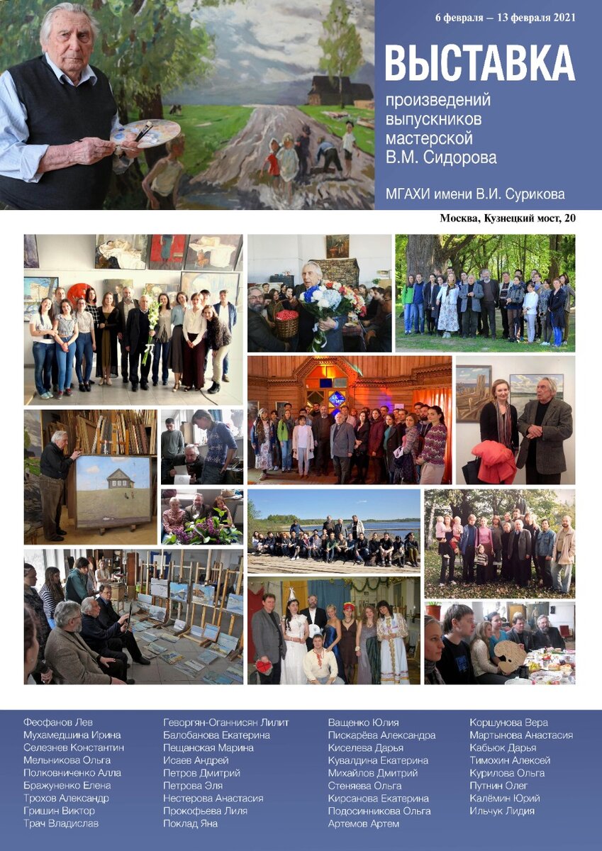 ВЫСТАВКА ПРОИЗВЕДЕНИЙ ВЫПУСКНИКОВ
МАСТЕРСКОЙ В.М. СИДОРОВА


С 6 февраля по 13 февраля 2021 года в выставочном зале Московского союза художников на Кузнецком мосту 20 пройдёт выставка «Произведений выпускников мастерской В.М. Сидорова. МГАХИ имени В.И. Сурикова».
Данную выставку было решено подготовить в память о безвременно ушедшем известном художнике и педагоге Валентине Михайловиче Сидорове.

Валентин Михайлович Сидоров  (1928–2021) - Народный художник СССР (1988), действительный член Академии художеств СССР (1988), председатель правления Союза художников России (1987–2008), действительный член Академии художеств Киргизии (1998), действительный член Академии художеств Узбекистана (2004), профессор кафедры живописи и композиции МГАХИ имени В.И. Сурикова (1996).

Творчество Валентина Михайловича Сидорова тонкого мастера пейзажа, создавшего уникальную живописную сюиту о Вечной жизни, неразрывно связано с традициями русской школы живописи. Глубокая образность созданных им произведений позволяет поставить его имя в одном ряду с лучшими отечественными пейзажистами. Сохраняя традиции национальной пейзажной школы, художник создал свой индивидуальный стиль, именно поэтому его творчество получило широкую известность во всем художественном мире. 

Живопись В.М. Сидорова необыкновенно лирична, она раскрывает красоту мироздания, мир светлой гармонии, не случайно, он любил повторять знаменитые слова Алексея Кондратьевича Саврасова: «Земля – это рай. Жизнь – великая тайна. Прославляйте жизнь».

Авторы, чьи произведения представлены на этой выставке, – это художники, выпускники мастерской В.М. Сидорова, продолжатели традиций реалистической школы живописи,  его ученики.
Персональная мастерская Валентина Михайловича Сидорова в Московском Государственном Академическом Художественном институте имени        В.И. Сурикова была создана в 1994 году. Без малого тридцать лет он вдохновлял юных живописцев и щедро делился тайнами профессионального мастерства. Под его чутким руководством сформировалось несколько поколений художников, многие из которых уже известные и заслуженные мастера, а кто-то только начинает свой творческий путь.

          Ученики выражают бесконечную признательность за многолетний труд, поддержку и наставления ведущим педагогам мастерской: Народному художнику России Михаилу Георгиевичу Абакумову, Заслуженному художнику России, профессору Сергею Анатольевичу Сиренко и Заслуженному художнику России, профессору Сергею Ивановичу Смирнову.

Настоящая выставка – благодарность и память о дорогом учителе.


  Анастасия Сиренко