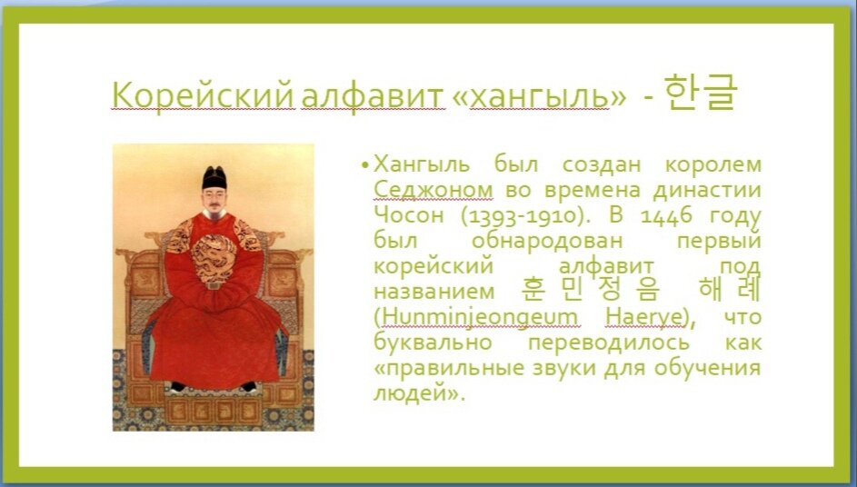 В древности на корейском полуострове дворяне использовали китайскую письменность, тогда как простые ремесленники и земледельцы не могли хорошо обучаться грамоте, обучение китайской письменности было для них недоступно. Король Седжон великий издал указ о создании новой, доступный для разных слоев населения письменности.