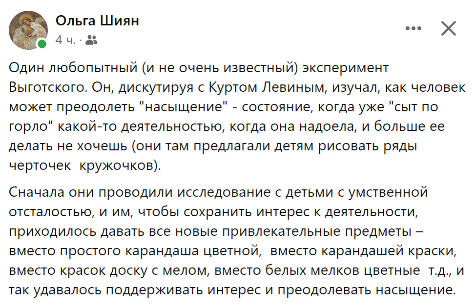Один любопытный (и не очень известный) эксперимент Выготского. Он, дискутируя с Куртом Левиным, изучал, как человек может преодолеть "насыщение" - состояние, когда уже "сыт по горло" какой-то деятельностью, когда она надоела, и больше ее делать не хочешь (они там предлагали детям рисовать ряды черточек  кружочков). Сначала они проводили исследование с детьми с умственной отсталостью, и им, чтобы сохранить интерес к деятельности, приходилось давать все новые привлекательные предметы – вместо простого карандаша цветной,  вместо карандашей краски, вместо красок доску с мелом, вместо белых мелков цветные  т.д., и так удавалось поддерживать интерес и преодолевать насыщение.
Но с детьми с нормальным развитием достаточно было поменять смысл ситуации – например, сказать, что эту работу надо сделать для кого-то, чтобы показать, как нужно, научить. И тут происходило чудо: ребенок, который только что жаловался на усталость и на то, что болит рука, преображается и начинает с энтузиазмом выводить черточки/кружочки. И дальше Выготский очень смешно пишет, как у этого ребенка можно было последовательно отбирать цветные мелки, доску, краски, цветные карандаши – а потом и давать огрызок карандаша – и все равно энтузиазм не становится меньше. Ребенок как бы не обращает внимание на внешний антураж, когда он видит СМЫСЛ. 
Кажется, это про что-то очень сутевое в человеке : если у теья есть смысл, насыщение = выгорание тебе не грозит
И комментарий Яна Коротун : «Но если у тебя забирают мелки, доску, то приходит на ум Корчак, и думаешь, ну ок, забирайте всё, а я с детьми остаюсь». Как мост от эксперимента 30-х в сейчас
♦
https://www.facebook.com/permalink.php?story_fbid=pfbid0brQ6cYLV21gB6o1RMxbPcjVvPJRKCKwSXDSpNcD6ANNAvLAdpaFE1ufvpy23QbwEl&id=1446553791