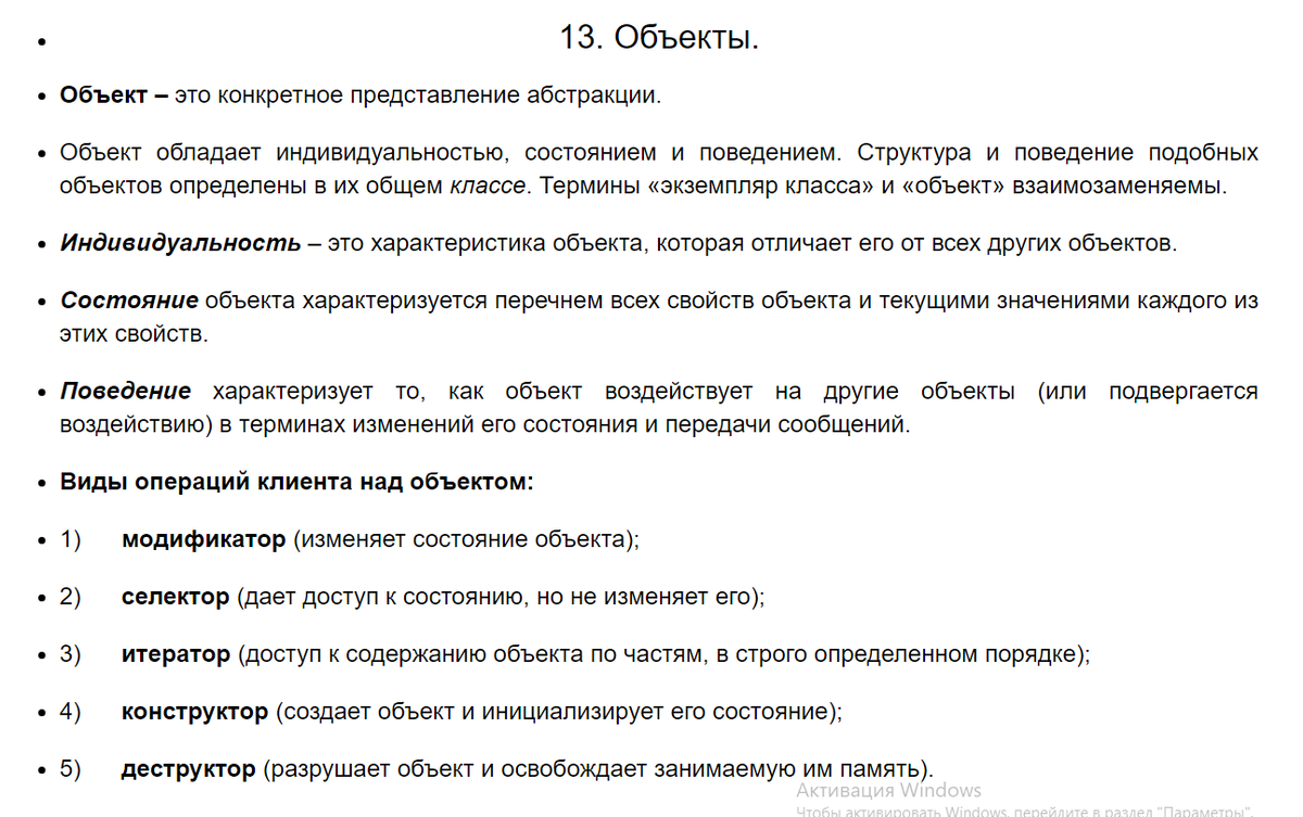 13. Объекты.
Объект – это конкретное представление абстракции.

Объект обладает индивидуальностью, состоянием и поведением. Структура и поведение подобных объектов определены в их общем классе. Термины «экземпляр класса» и «объект» взаимозаменяемы.

Индивидуальность – это характеристика объекта, которая отличает его от всех других объектов.

Состояние объекта характеризуется перечнем всех свойств объекта и текущими значениями каждого из этих свойств.

Поведение характеризует то, как объект воздействует на другие объекты (или подвергается воздействию) в терминах изменений его состояния и передачи сообщений.

Виды операций клиента над объектом:

1)      модификатор (изменяет состояние объекта);

2)      селектор (дает доступ к состоянию, но не изменяет его);

3)      итератор (доступ к содержанию объекта по частям, в строго определенном порядке);

4)      конструктор (создает объект и инициализирует его состояние);

5)      деструктор (разрушает объект и освобождает занимаемую им память).

Протокол и логические группировки поведения:

В общем случае все методы и свободные подпрограммы, ассоциированные с конкретным объектом, образуют его протокол.

Протокол определяет оболочку допустимого поведения объекта и поэтому заключает в себе цельное (статическое и динамическое) представление объекта.

Большой протокол полезно разделять на логические группировки поведения. Эти группировки, разделяющие пространство поведения объекта, обозначают роли, которые может играть объект.

Обязанности означают обязательства объекта обеспечить определенное поведение. Обязанностями объекта являются все виды обслуживания, которые он предлагает клиентам.

Виды отношений между объектами:

Связь – это физическое или понятийное соединение между объектами. Объект сотрудничает с другими объектами через соединяющие их связи.

Связь обозначает соединение, с помощью которого:

объект-клиент вызывает операции объекта-поставщика;

один объект перемещает данные к другому объекту.

Как участник связи объект может играть одну из трех ролей:

актер – объект, который может воздействовать на другие объекты, но никогда не подвержен воздействию других объектов;

cервер – объект, который никогда не воздействует на другие объекты, он только используется другими объектами;

агент – объект, который может как воздействовать на другие объекты, так и использоваться ими. Агент создается для выполнения работы от имени актера или другого агента.

Различают четыре формы видимости между объектами:

Объект-поставщик (сервер) глобален для клиента.

Объект-поставщик (сервер) является параметром операции клиента.

Объект-поставщик (сервер) является частью объекта-клиента.

Объект-поставщик (сервер) является локально объявленным объектом в операции клиента.

Агрегация обозначает отношения объектов в иерархии «целое/часть».

Агрегация обеспечивает возможность перемещения от целого (агрегата) к его частям (свойствам).

Агрегация может обозначать, а может и не обозначать физическое включение части в целое.

♦
https://studfile.net/preview/5051052/page:2/