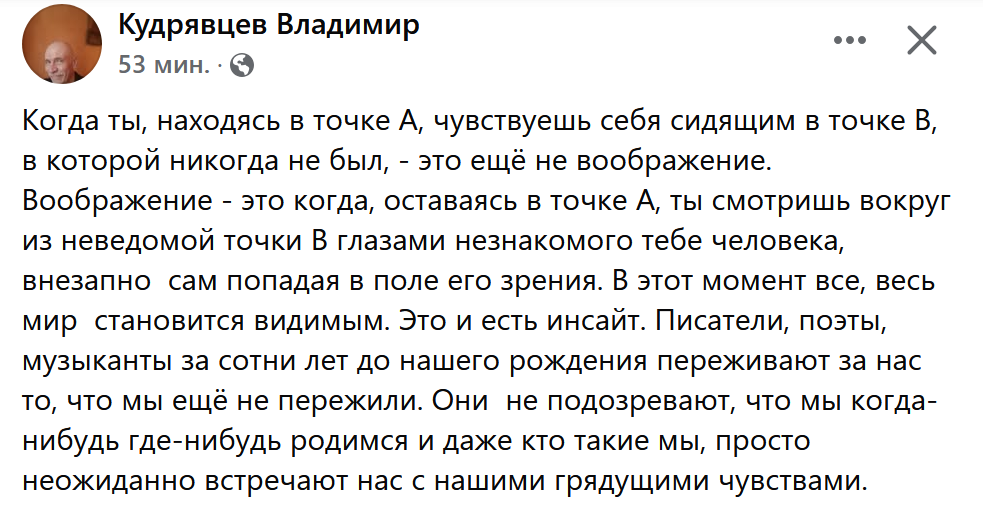 Когда ты, находясь в точке A, чувствуешь себя сидящим в точке В, в которой никогда не был, - это ещё не воображение. Воображение - это когда, оставаясь в точке А, ты смотришь вокруг  из неведомой точки B глазами незнакомого тебе человека, внезапно  сам попадая в поле его зрения. В этот момент все, весь мир  становится видимым. Это и есть инсайт. Писатели, поэты, музыканты за сотни лет до нашего рождения переживают за нас то, что мы ещё не пережили. Они  не подозревают, что мы когда-нибудь где-нибудь родимся и даже кто такие мы, просто неожиданно встречают нас с нашими грядущими чувствами.
♦
https://www.facebook.com/vtkud/posts/pfbid0EwrJ6KW3QFamKXVDSZaCnvjiDAW6CHSHEybxXypQBzpAGRvSeYtT1J34rptEn1b6l