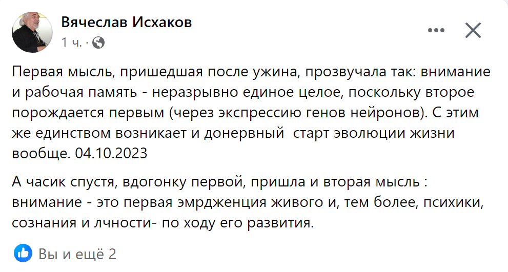 Первая мысль, пришедшая после ужина, прозвучала так: внимание и рабочая память - неразрывно единое целое, поскольку второе порождается первым (через экспрессию генов нейронов). С этим же единством возникает и донервный  старт эволюции жизни вообще. 04.10.2023 А часик спустя, вдогонку первой, пришла и вторая мысль : внимание - это первая эмрдженция живого и, тем более, психики, сознания и лчности- по ходу его развития.
♦
https://www.facebook.com/v.p.iskhak/posts/pfbid0RK2P952J6sriodpRhJZgdvtcKbDyRsTEDd3WeV5B51JbTomw6aQjKd9GivLDg3qUl