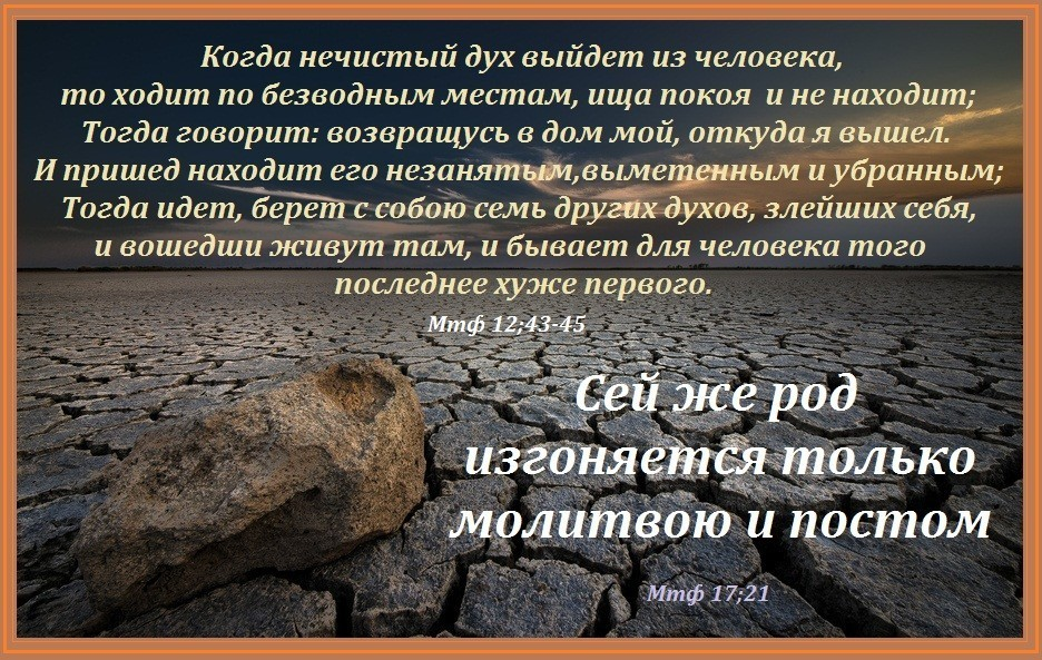 Когда нечистый дух выйдет из человека то ходит по безводным. Изгоняется постом и молитвой. Постом и молитвою сей род изгоняется только. Пост и молитва в Библии. Я не вернусь как говорил когда то