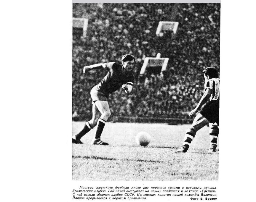 "Спортивные игры". 1965. № 6 (121). С.5. С незначительной коррекцией автора ИстАрх. Речь, скорее всего, об игре СССР (сборная клубов) - "Гремио" (Порту-Алегри, Бразилия), состоявшейся 9 мая 1962 г. в Москве, на Центральном стадионе имени В.И. Ленина, в присутствии 80.000 зрителей. В сборной клубов выступало четыре торпедовца: Островский, Воронин, Иванов, Гусаров. На гол бразильца Марино Силва ответили Понедельник (19'), Иванов (39', 43', 76', три мяча подряд!) и Гусаров (86'). Советские спортсмены победили со счётом 5:1 - А.К.	 	 