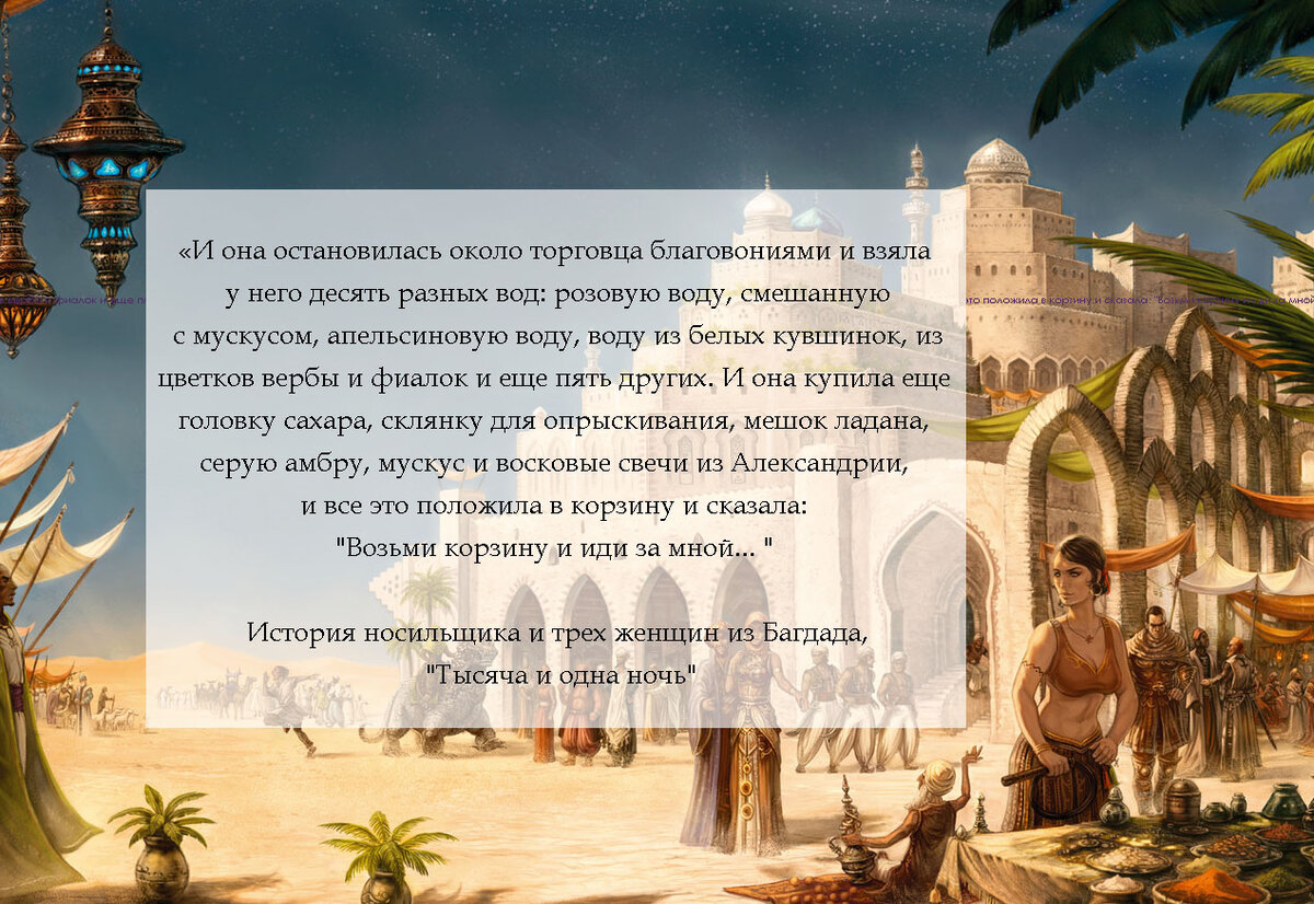"И она остановилась около торговца благовониями и взяла у него десять разных вод: розовую воду, смешанную с мускусом, апельсиновую воду, воду из белых кувшинок, из цветков вербы и фиалок и еще пять других. И она купила еще головку сахара, склянку для опрыскивания, мешок ладана, серую амбру, мускус и восковые свечи из Александрии, и все это положила в корзину и сказала: "Возьми корзину и иди за мной..."
История носильщика и трех женщин, "Тысяча и одна ночь".