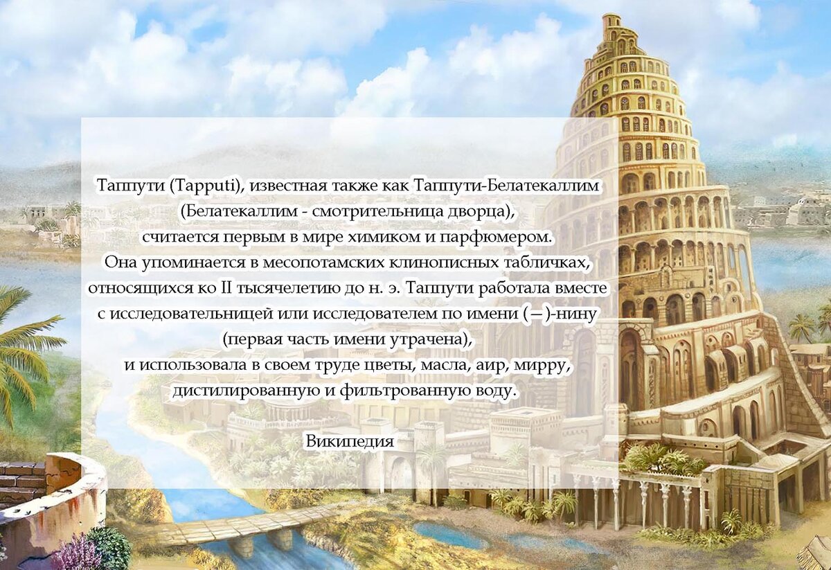 Таппути (Tapputi), известная также как Таппути-Белатекаллим (Белатекаллим - смотрительница дворца), считается первой в мире химиком и парфюмером. Она упоминается в месопотамских клинописных табличках, относящихся ко II тысячелетию до н. э. Таппути работала вместе с исследовательницей или исследователем по имени (—)-нину (первая часть имени утрачена), и использовала в своем труде цветы, масла, аир, мирру, дистиллированную и фильтрованную воду - Википедия