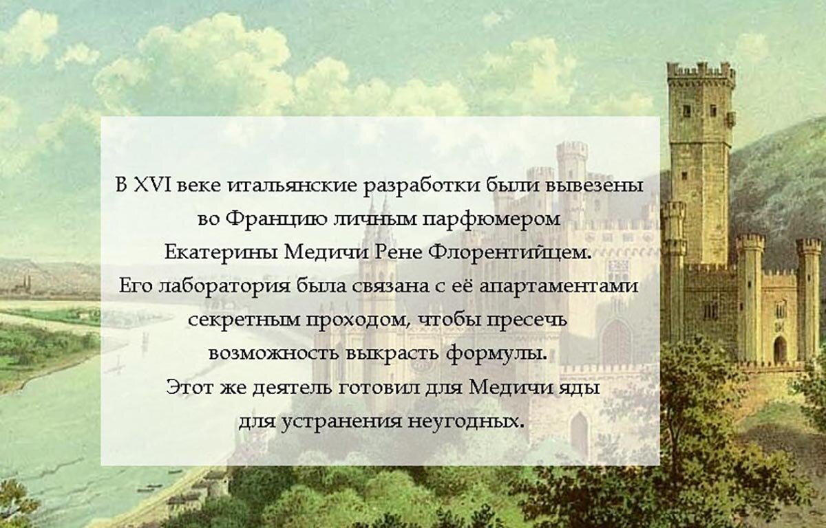 "В XVI веке итальянские разработки были вывезены во Францию личным парфюмером Екатерины Медичи Рене Флорентийцем. Его лаборатория была связана с ее апартаментами секретным проходом, чтобы пресечь возможность выкрасть формулы. Этот же деятель готовил для Медичи яды для устранения неугодных"