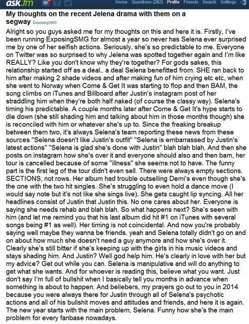 Мои мысли о недавней драме Джелены на сегвеях.
*
Итак, вы, ребята, закидали вопросом, что я думаю по этому поводу, и вот оно. Во-первых, я веду ExposingSMG почти год, так что Селена уже не удивляет меня своим эгоизмом. Серьезно, она настолько предсказуема. Все в твиттере были так удивлены, почему Джелену снова заметили вместе, и я такая: "НЕУЖЕЛИ?". Как будто вы не знаете, почему они снова вместе? Ради всего святого, эти отношения начались как сделка... сделка, от которой в плюсе Селена. ОНА побежала обратно к нему после того, как сняла 2 видео с шейдом в его адрес, высмеяла, что довела его до слез и т.д. и т.п. Она поехала в Норвегию, когда позиции Come & Get It начали сдавать, а затем БАЦ, песня поднялась на iTunes и Billboard после публикации Джастина в инстаграме, где она сидит на нем верхом, а они полуголые. Время Селеной выбрано предсказуемо. Пару месяцев спустя, после того, как ажиотаж вокруг Come & Get It начал спадать (хотя она все еще шейдила его и говорила о нем в те месяцы), она поставила на нем крест или что там у нее на уме. С тех пор, как они расстались, команда Селены всегда сообщает новости якобы от источников: "Селене не нравится наряд Джастина", "Селена смущена последними действиями Джастина"," Селена рада, что рассталась с Джастином" и бла-бла-бла. А потом она публикует в инстаграме, что она поставила на нем точку, и все должны жить дальше, а затем бац, ее тур отменяется из-за какой-то "болезни", которой у нее, похоже, нет. Самое смешное, что первый этап тура даже не был распродан. Залы были пустые. Ее альбом с трудом обходил альбом Деми, хотя именно у нее два хита. Она с трудом выполняет танцевальные па (я бы даже сказала и в ноты попадает тоже с трудом, но поет под фонограмму). Ее ловят на фонограмме. Все ее заголовки состоят из того, что Джастин то, Джастин сё. Никому нет до нее дела. Все говорят, что ей нужен рехаб и бла-бла-бла. Итак, что будет дальше? Ее видели с ним (и позвольте мне напомнить вам, что его последний альбом занял 1-е место в iTunes, и несколько песен также заняли 1-е место). Время выбрано не случайно. И теперь вы можете сказать, что, может быть, они хотят остаться друзьями. Да-да, ведь Селена ведь не кричала публично о том, что ей больше не нужен такой парень, и что она с ним порвала.
*
Очевидно, что она все еще обижена, раз изводит девушек. появившихся в его музыкальных клипах и продолжает шейдить его. А Джастин? Что ж, да поможет ему бог. Он явно влюблен в нее, хочешь мой совет? Убирайся подальше, пока можешь. Селена манипулятор и сделает все, чтобы получить то, что она хочет. И для тех, кто читает это, верьте во что хотите. Только не говорите, что я несу чушь, когда я, по сути, сообщаю вам информацию за месяцы заранее, чем это должно произойти. И да, Белиберы, мои молитвы обращены к вам в 2014 году, потому что вы всегда рядом с Джастином, несмотря на все выкрутасы Селены, все его дерьмовые поступки, поступки и друзей, и вот снова.
*
В Новый год с главной проблемой, Селеной. Забавно, что в наши дни она является главной проблемой всей фанбазы.