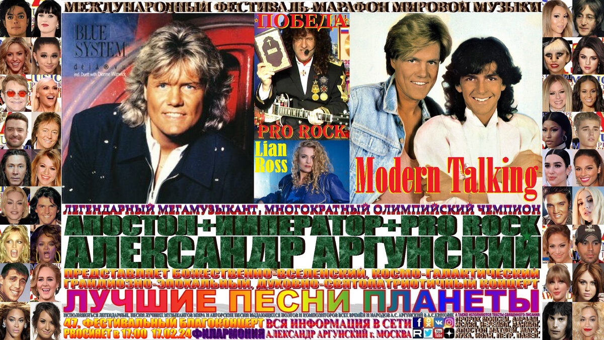 Базовая, главная широкоформатная афиша телевизионного формата 16:9, сорок седьмого благоконцерта, международного фестиваля-марафона мировой музыки «ПОБЕДА», состоящего из ста пятидесяти мульти форматных, многожанровых благоконцертов в формате выдающиеся и величайшие музыканты и музыкальные произведения мировой цивилизации. Сорок седьмой благоконцерт международного фестиваля-марафона мировой музыки «ПОБЕДА», который состоится в шестнадцатый день фестиваля-марафона и начнётся в 17:00 17.02.24, в Московской Филармонии. На концерте как всегда мной в авторском стиле KING RAP & PRO ROCK нежно-романтичным вокалом в уникально-оперном стиле под электрогитару звуками винтажных и элитарных гитарных педалей, усилителей и гитарных процессоров с оттенком клавесина, органа, духовых инструментов и многих других необычных звуков, я буду петь лучшие песни-подлинники-шедевры моих зарубежных друзей, коллег музыкантов … Modern Talking, Blue System и Lian Ross изображённых на афише и входящих в сотню лучших POP музыкантов мира.    Затем прозвучит бонусный благоконцерт на русском языке состоящий десяти лучших песен первых десяти мульти форматных, многожанровых благоконцертов международного фестиваля-марафона мировой музыки «ПОБЕДА». 
   Общая продолжительность всего фестивального благоконцерта вместе с бонусным концертом 120 минут, без антракта. Как всегда, вы получите высшее духовно-патриотическое и культурно-эстетическое наслаждение.
                                                                                      ИМПЕРАТОР АЛЕКСАНДР АРГУНСКИЙ.