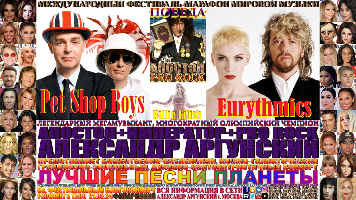 Базовая, главная широкоформатная афиша телевизионного формата 16:9, пятьдесят третьего благоконцерта, международного фестиваля-марафона мировой музыки «ПОБЕДА», состоящего из ста пятидесяти мульти форматных, многожанровых благоконцертов в формате выдающиеся и величайшие музыканты и музыкальные произведения мировой цивилизации. Пятьдесят третий благоконцерт международного фестиваля-марафона мировой музыки «ПОБЕДА», который состоится в восемнадцатый день фестиваля-марафона и начнётся в 17:00 21.02.24, в Московской Филармонии. На концерте как всегда мной в авторском стиле KING RAP & PRO ROCK нежно-романтичным вокалом в уникально-оперном стиле под электрогитару звуками винтажных и элитарных гитарных педалей, усилителей и гитарных процессоров с оттенком клавесина, органа, духовых инструментов и многих других необычных звуков, я буду петь лучшие песни-подлинники-шедевры моих зарубежных друзей, коллег музыкантов … Eurythmics, Pet Shop Boys и Billie Eilish, изображённых на афише и входящих в сотню лучших POP музыкантов мира.    Затем прозвучит бонусный благоконцерт на русском языке состоящий десяти лучших песен первых десяти мульти форматных, многожанровых благоконцертов международного фестиваля-марафона мировой музыки «ПОБЕДА». 
   Общая продолжительность всего фестивального благоконцерта вместе с бонусным концертом 120 минут, без антракта. Как всегда, вы получите высшее духовно-патриотическое и культурно-эстетическое наслаждение.
                                                                                      ИМПЕРАТОР АЛЕКСАНДР АРГУНСКИЙ.
