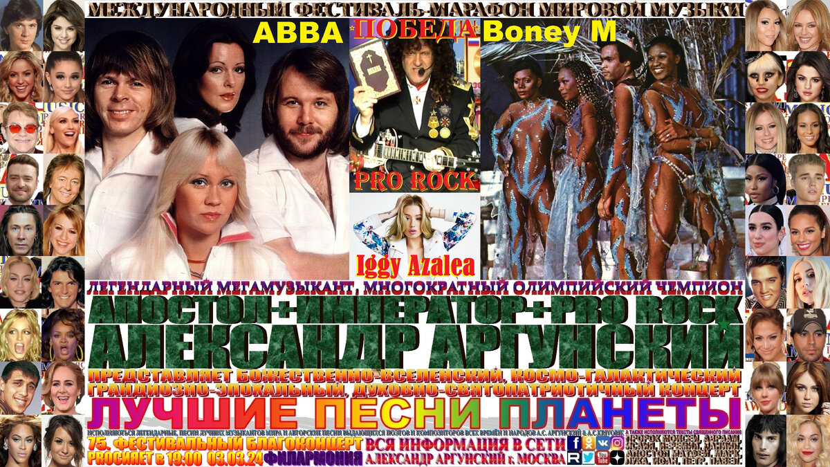 Базовая, главная широкоформатная афиша телевизионного формата 16:9, семьдесят пятого благоконцерта, международного фестиваля-марафона мировой музыки «ПОБЕДА», состоящего из ста пятидесяти мульти форматных, многожанровых благоконцертов в формате выдающиеся и величайшие музыканты и музыкальные произведения мировой цивилизации. Семьдесят пятый благоконцерт международного фестиваля-марафона мировой музыки «ПОБЕДА», который состоится в двадцать пятый день фестиваля-марафона и начнётся в 19:00 03.03.24, в Московской Филармонии. На концерте как всегда мной в авторском стиле KING RAP & PRO ROCK нежно-романтичным вокалом в уникально-оперном стиле под электрогитару звуками винтажных и элитарных гитарных педалей, усилителей и гитарных процессоров с оттенком клавесина, органа, духовых инструментов и многих других необычных звуков, я буду петь лучшие песни-подлинники-шедевры моих зарубежных друзей, коллег музыкантов … Boney M, АВВА и Iggy Azalea, изображённых на афише и входящих в сотню лучших POP музыкантов мира.    Затем прозвучит бонусный благоконцерт на русском языке состоящий десяти лучших песен первых десяти мульти форматных, многожанровых благоконцертов международного фестиваля-марафона мировой музыки «ПОБЕДА». 
   Общая продолжительность всего фестивального благоконцерта вместе с бонусным концертом 120 минут, без антракта. Как всегда, вы получите высшее духовно-патриотическое и культурно-эстетическое наслаждение.
                                                                                      ИМПЕРАТОР АЛЕКСАНДР АРГУНСКИЙ.