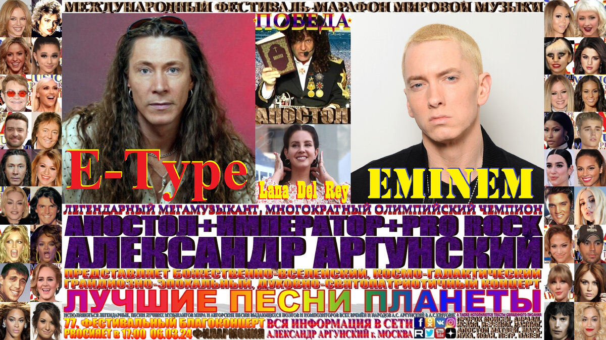 Базовая, главная широкоформатная афиша телевизионного формата 16:9, семьдесят седьмого благоконцерта, международного фестиваля-марафона мировой музыки «ПОБЕДА», состоящего из ста пятидесяти мульти форматных, многожанровых благоконцертов в формате выдающиеся и величайшие музыканты и музыкальные произведения мировой цивилизации. Семьдесят седьмой благоконцерт международного фестиваля-марафона мировой музыки «ПОБЕДА», который состоится в двадцать шестой день фестиваля-марафона и начнётся в 17:00 06.03.24, в Московской Филармонии. На концерте как всегда мной в авторском стиле KING RAP & PRO ROCK нежно-романтичным вокалом в уникально-оперном стиле под электрогитару звуками винтажных и элитарных гитарных педалей, усилителей и гитарных процессоров с оттенком клавесина, органа, духовых инструментов и многих других необычных звуков, я буду петь лучшие песни-подлинники-шедевры моих зарубежных друзей, коллег музыкантов … Eminem, E-Type и Lana Del Rey, изображённых на афише и входящих в сотню лучших POP музыкантов мира.    Затем прозвучит бонусный благоконцерт на русском языке состоящий десяти лучших песен первых десяти мульти форматных, многожанровых благоконцертов международного фестиваля-марафона мировой музыки «ПОБЕДА». 
   Общая продолжительность всего фестивального благоконцерта вместе с бонусным концертом 120 минут, без антракта. Как всегда, вы получите высшее духовно-патриотическое и культурно-эстетическое наслаждение.
                                                                                      ИМПЕРАТОР АЛЕКСАНДР АРГУНСКИЙ.