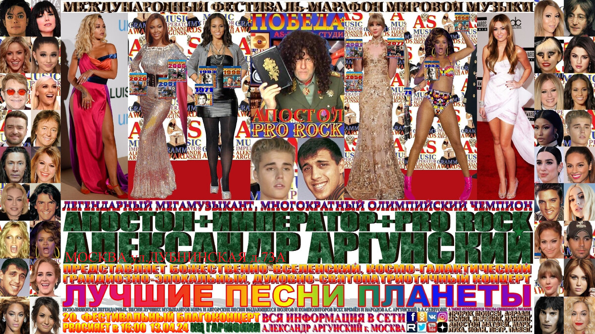 ЗДРАВСТВУЙТЕ ДОРОГИЕ ДРУЗЬЯ!!! ВЕЛИКИЕ ЛЮДИ ВЕЛИКОЙ, ДРЕВНЕЙ, СВЯТОЙ, РУССКОЙ, ПРАВОСЛАВНОЙ, МОСКОВСКОЙ ЗЕМЛИ, так же, как и наши предки, деды и отцы мужественные и отважные герои, отважные защитники отечества. Я приглашаю ВАС на мой пятый фестивальный благоконцерт, международного фестиваля-марафона мировой музыки «ПОБЕДА» ... «ЛУЧШИЕ ПЕСНИ ПЛАНЕТЫ», который состоится 13 апреля в 16:00 2024 года в Культурном Центре «ГАРМОНИЯ», по адресу МОСКВА ул. ДУБНИНСКАЯ д.73А. Концерт состоит из лучших популярных песен нашего времени, в формате выдающиеся и величайшие музыканты и музыкальные произведения мировой цивилизации. На концерте как всегда мной в авторском стиле KING RAP & PRO ROCK нежно-романтичным вокалом в уникально-оперном стиле под электрогитару звуками винтажных и элитарных гитарных педалей, усилителей и гитарных процессоров с оттенком клавесина, органа, духовых инструментов и многих других необычных звуков, я буду петь песни-подлинники-шедевры моих зарубежных друзей, коллег музыкантов. Будут исполняться последовательно и по порядку следующие песни-подлинники-шедевры моих зарубежных друзей: На концерте как всегда мной в авторском стиле KING RAP & PRO ROCK нежно-романтичным вокалом в уникально-оперном стиле под электрогитару звуками винтажных и элитарных гитарных педалей, усилителей и гитарных процессоров с оттенком клавесина, органа, духовых инструментов и многих других необычных звуков, я буду петь песни-подлинники-шедевры моих зарубежных друзей, коллег музыкантов … Adriano Celentano, Beyonce, Rihanna, Rita Ora, Alicia Keys, Taylor Swift, Justin Bieber, Miley Cyrus, изображённых на афише и входящих в сотню лучших музыкантов мира. Будут исполняться последовательно и по порядку следующие песни-подлинники-шедевры:1.Adriano Celentano-Il Tempo Se Ne Va, 2.Beyonce-Brokenhearted girl, 3.Rihanna-Dont stop the music, 4.Rita Ora & K-ritual, 5.Alicia Keys & Elton-John-all of the lights, 6.Taylor Swift-Blank Space, 7.Justin Bieber & k-2u, 8.Miley Cyrus-Flowers, 9.Adriano Celentano-Amore-no, 10.Beyonce-Crazy In Love, 11.Rihanna-Unfaithful, 12.Rita Ora-Anywhere, 13.Alicia Keys-Giorgia i will pray preghero, 14.Taylor Swift & K-Brie me, 15.Justin Bieber-As you love me, 16.Miley Cyrus-Who  Owns My Heart, 17.Adriano Celentano-Susanna, 18.Beyonce-Xo, 19.Alicia Keys-No one, 20.Rihanna & Nicki Minaj-Fly, 21.Rita Ora-let you love me, 22.Taylor Swift-Style, 23.Justin Bieber-Stay, 24.Miley Cyrus-Hands of love ost pravo na nasledie, 25.Adriano Celentano-Soli.  Общая продолжительность всего фестивального благоконцерта 60 минут, без антракта в формате танцпол, можно танцевать, веселиться, подпевать. 
   Билеты можно приобрести в кассе.  Как всегда, вы получите высшее духовно-патриотическое и культурно-эстетическое наслаждение.
                                                                                                      ИМПЕРАТОР АЛЕКСАНДР АРГУНСКИЙ.