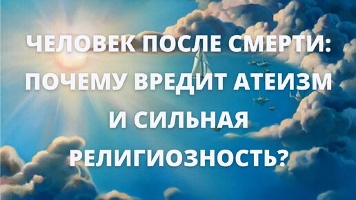 Человек после смерти : почему вредит атеизм и сильная религиозность?