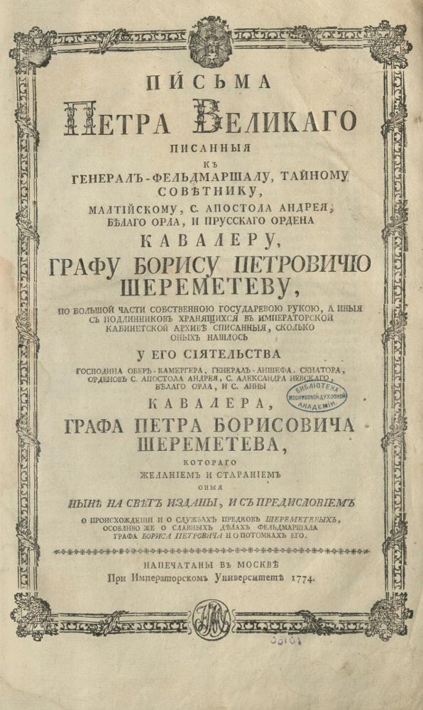 книга. Письма Петра Великаго писанныя к генерал-фельдмаршалу, тайному советнику, Малтийскому, С. Апостола Андрея, Белаго орла и Прусского ордена кавалеру, графу Борису Петровичу Шереметеву, по большой части собственною государевою рукою, а иные с подлинников хранящихся в Императорской кабинетской архиве списанныя, сколько оных нашлось у его сиятельства господина обер-камергера, генерал-аншефа, сенатора, орденов С. Апостола Андрея, С. Александра Невского, Белаго Орла и С. Анны кавалера, графа Петра Борисовича Шереметева, котораго желанием и старанием оныя ныне на свет изданы, и с предисловием о просхождении и о службах предков Шереметевых, особливо же о славных делах фельдмаршала графа Бориса Петровича и о потомках его. Напечатаны в Москве при Имп. унив., 1774. 1774.