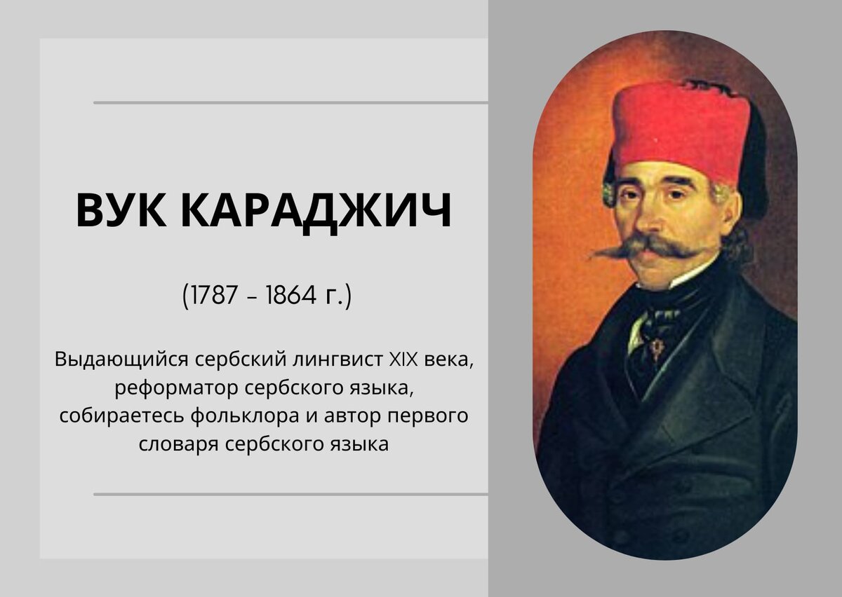 Вук Караджич известен как создатель современного сербохорватского языка. Ввел фонетическое правописание: "Пиши како говориш и читаj као што jе написано" -  Пиши как слышишь и читай как написано.