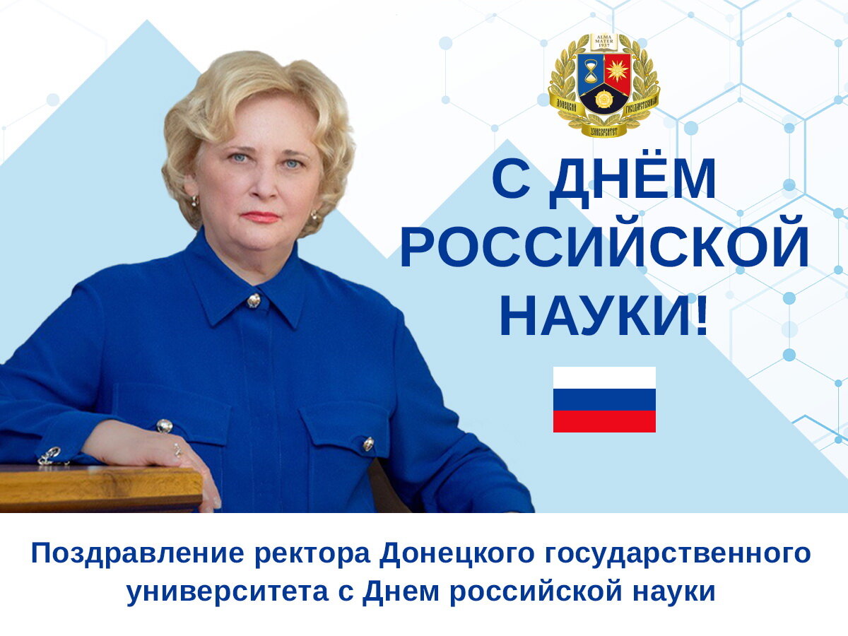Дорогие коллеги, аспиранты, студенты! 
От всей души поздравляю вас с Днём российской науки! Праздник этот приурочен к дате основания Российской академии наук, учрежденной 8 февраля (28 января по старому стилю) 1724 года Петром I. В этот день он подписал указ об образовании Академии наук и художеств. С 2000 года 8 февраля отмечается как День российской науки. А в этом году праздник совпадает с 300-летием Российской академии наук! 
В Десятилетие науки и технологий этот праздник имеет особое значение и для государства, и для нас, представителей высшего образования и продолжателей традиций Донецкой научной школы. 
Наука представляет собой важную составляющую национального богатства, движущую силу технического прогресса и мощный ресурс экономики страны. 
Показательно, что наука в Российской Федерации одна из самых молодых в мире. По данным Минобрнауки России сегодня в нашей стране 44% исследователей в возрасте до 39 лет. Уже создано 740 молодежных лабораторий, через год их будет 900. В 2024 году 195 научных организаций получат гранты на обновление приборной базы. Открытие в России научно-образовательных центров мирового уровня, а их уже 15, дает стране импульс в развитии, столь необходимый сегодня, в сложное для России время, когда она должна выстоять и победить. 
Наш университет с созданием в 1965 году Донецкого научного центра получает статус государственного университета.  По замыслу создателей Донецкого научного центра академические институты и университет составили единый научно-учебный комплекс. С этого времени университет успешно трудится во благо Донбасса и страны, его вклад в социально-экономическое развитие региона неоценим. 
Наука всегда была в авангарде развития университета. И сегодня разработки ученых ДонГУ позволяют создавать базовые основы для решения задач высокотехнологичного развития промышленного сектора Донбасса, обеспечения экологической безопасности и охраны окружающей среды и др. 
Разворачивается работа по укреплению творческих связей между университетом и научными учреждениями Донецкой Народной Республики, Российской академии наук. 
Разработан проект академического консорциума входящим в состав академического консорциума «Инновации и социум будущего Донбасса» с перспективами создания ряда отраслевых научно-промышленных кластеров.
Особую гордость у нас вызывают студенты, аспиранты и молодые ученые. Они неизменные участники студенческих научных мероприятий международного и республиканского уровней, в которых показывают высокие результаты и лучшие достижения в регионе. Молодежь нашего университета проявляет стремление решать важные для общества задачи, понимая всю ответственность и сложность времени, в котором им пришлось взрослеть. 
 Дорогие коллеги, аспиранты, студенты! Уважаемые ученые, ветераны нашего университета! В День российской науки, неотъемлемой частью которой является и весь наш коллектив, примите самые искренние слова благодарности за преданность науке, университету, за сохранение и продолжение исследовательских традиций!   
Желаю всем крепкого здоровья, творческих успехов, благополучия, добра и мира! Уверена, что впереди нас ждут новые победы, открытия и успешные проекты во благо развития российской науки, университета и великой России!

Ректор Донецкого государственного университета Светлана Беспалова



