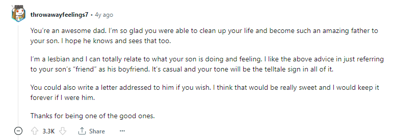 Ты потрясающий отец. Я так рада, что ты смог привести свою жизнь в порядок и стать таким замечательным отцом для своего сына. Надеюсь, он тоже это знает и видит. Я лесбиянка и могу полностью понять, что делает и чувствует ваш сын. Мне нравится совет выше - просто называть "друга" вашего сына его парнем. Это непринужденно, и ваша интонация будет показательным знаком во всем этом. Вы также можете написать письмо, адресованное ему, если хотите. Думаю, это было бы очень мило, и я бы на его месте сохранил его навсегда. Спасибо, что вы один из хороших. 