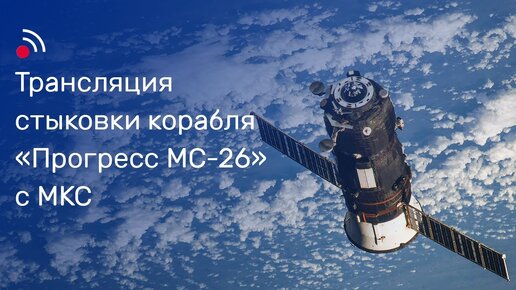 Трансляция стыковки грузового корабля «Прогресс МС-26» и МКС