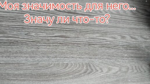 💞💞💞МОЯ ЗНАЧИМОСТЬ ДЛЯ НЕГО... ЗНАЧУ ЛИ ЧТО-ТО?