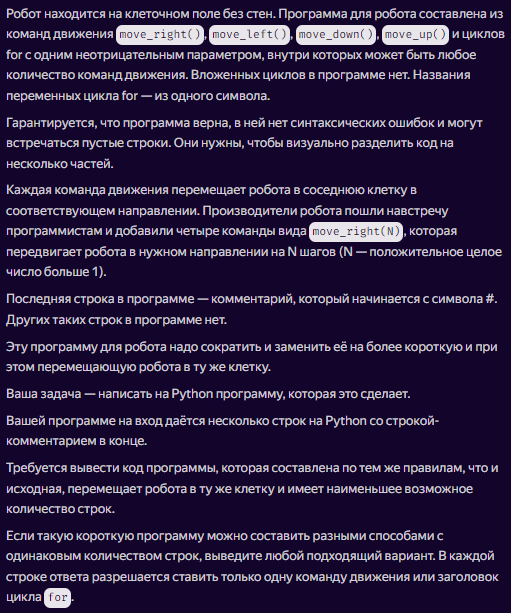 Робот находится на клеточном поле без стен. Программа для робота составлена из команд движения move_right(), move_left(), move_down(), move_up() и циклов for с одним неотрицательным параметром, внутри которых может быть любое количество команд движения. Вложенных циклов в программе нет. Названия переменных цикла for — из одного символа. Гарантируется, что программа верна, в ней нет синтаксических ошибок и могут встречаться пустые строки. Они нужны, чтобы визуально разделить код на несколько частей.
Каждая команда движения перемещает робота в соседнюю клетку в соответствующем направлении. Производители робота пошли навстречу программистам и добавили четыре команды вида move_right(N), которая передвигает робота в нужном направлении на N шагов (N — положительное целое число больше 1).
Последняя строка в программе — комментарий, который начинается с символа #. Других таких строк в программе нет.
Эту программу для робота надо сократить и заменить её на более короткую и при этом перемещающую робота в ту же клетку.
Ваша задача — написать на Python программу, которая это сделает.
Вашей программе на вход даётся несколько строк на Python со строкой-комментарием в конце.
Требуется вывести код программы, которая составлена по тем же правилам, что и исходная, перемещает робота в ту же клетку и имеет наименьшее возможное количество строк.
Если такую короткую программу можно составить разными способами с одинаковым количеством строк, выведите любой подходящий вариант. В каждой строке ответа разрешается ставить только одну команду движения или заголовок цикла for.